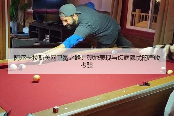阿尔卡拉斯美网卫冕之路：硬地表现与伤病隐忧的严峻考验