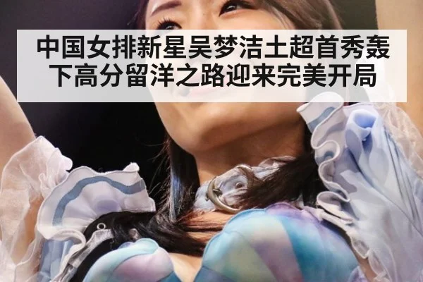 中国女排新星吴梦洁土超首秀轰下高分留洋之路迎来完美开局